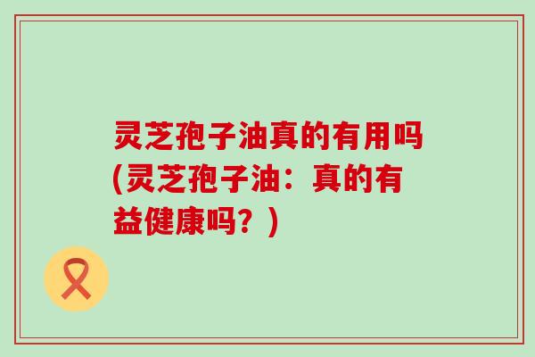 灵芝孢子油真的有用吗(灵芝孢子油：真的有益健康吗？)