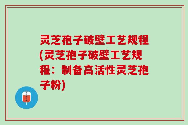 灵芝孢子破壁工艺规程(灵芝孢子破壁工艺规程：制备高活性灵芝孢子粉)