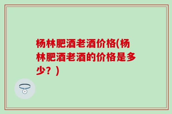 杨林肥酒老酒价格(杨林肥酒老酒的价格是多少？)