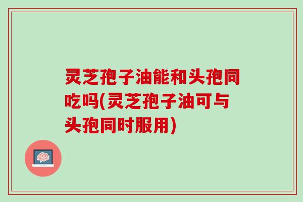 灵芝孢子油能和头孢同吃吗(灵芝孢子油可与头孢同时服用)
