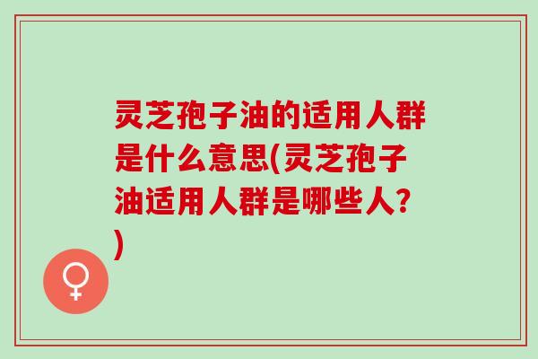 灵芝孢子油的适用人群是什么意思(灵芝孢子油适用人群是哪些人？)