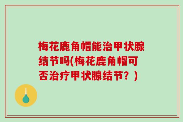 梅花鹿角帽能治甲状腺结节吗(梅花鹿角帽可否治疗甲状腺结节？)