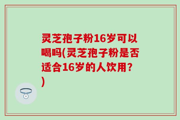 灵芝孢子粉16岁可以喝吗(灵芝孢子粉是否适合16岁的人饮用?) 灵芝孢子粉16岁可以喝吗(灵芝孢子粉是否适合16岁的人饮用?)