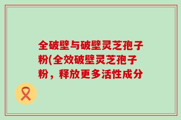 全破壁与破壁灵芝孢子粉(全效破壁灵芝孢子粉，释放更多活性成分