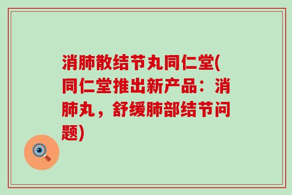 消肺散结节丸同仁堂(同仁堂推出新产品：消肺丸，舒缓肺部结节问题)