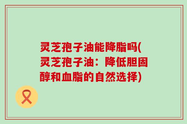 灵芝孢子油能降脂吗(灵芝孢子油：降低胆固醇和血脂的自然选择)