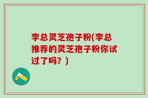 李总灵芝孢子粉(李总推荐的灵芝孢子粉你试过了吗？)