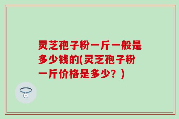 灵芝孢子粉一斤一般是多少钱的(灵芝孢子粉一斤价格是多少？)