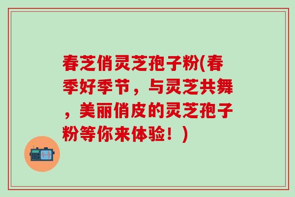 春芝俏灵芝孢子粉(春季好季节，与灵芝共舞，美丽俏皮的灵芝孢子粉等你来体验！)