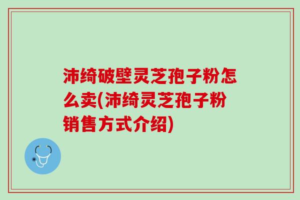 沛绮破壁灵芝孢子粉怎么卖(沛绮灵芝孢子粉销售方式介绍)
