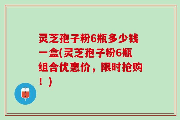灵芝孢子粉6瓶多少钱一盒(灵芝孢子粉6瓶组合优惠价，限时抢购！)