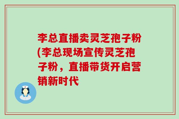 李总直播卖灵芝孢子粉(李总现场宣传灵芝孢子粉，直播带货开启营销新时代