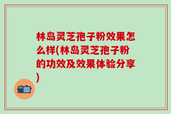 林岛灵芝孢子粉效果怎么样(林岛灵芝孢子粉的功效及效果体验分享)
