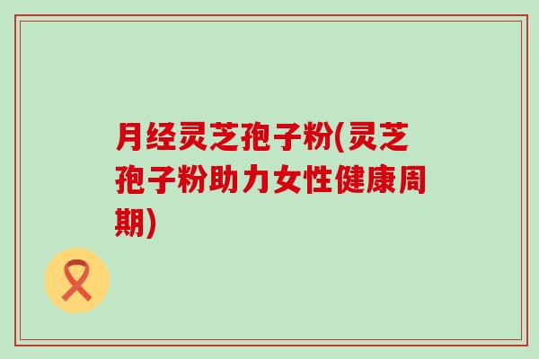 月经灵芝孢子粉(灵芝孢子粉助力女性健康周期)
