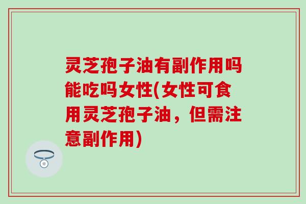 灵芝孢子油有副作用吗能吃吗女性(女性可食用灵芝孢子油，但需注意副作用)