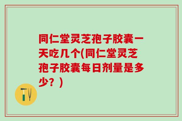 同仁堂灵芝孢子胶囊一天吃几个(同仁堂灵芝孢子胶囊每日剂量是多少？)