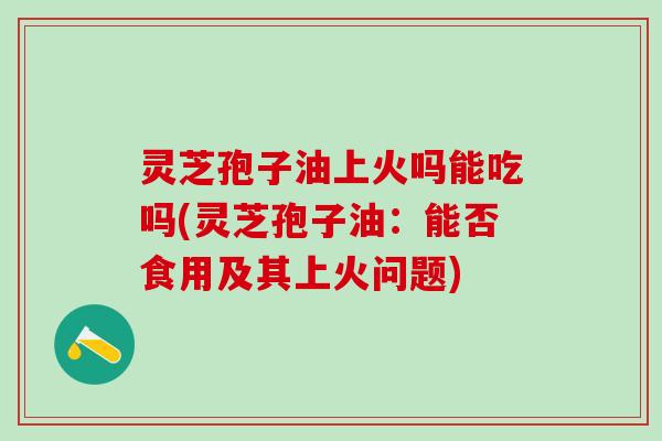 灵芝孢子油上火吗能吃吗(灵芝孢子油：能否食用及其上火问题)