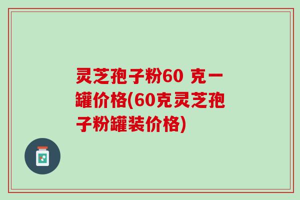 灵芝孢子粉60 克一罐价格(60克灵芝孢子粉罐装价格)