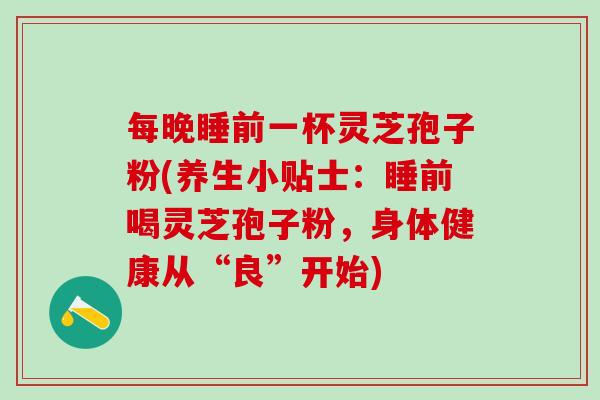 每晚睡前一杯灵芝孢子粉(养生小贴士：睡前喝灵芝孢子粉，身体健康从“良”开始)