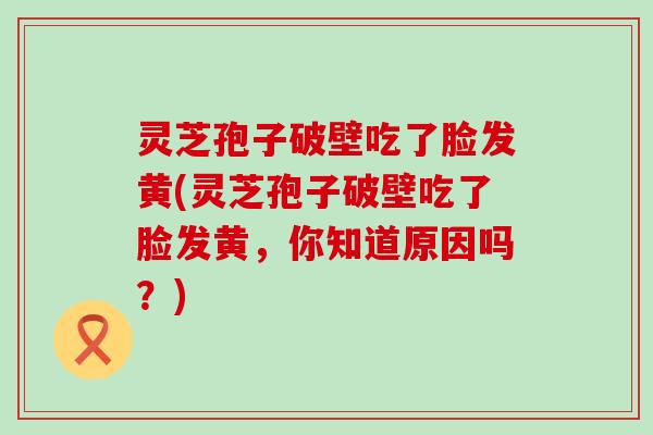 灵芝孢子破壁吃了脸发黄(灵芝孢子破壁吃了脸发黄，你知道原因吗？)