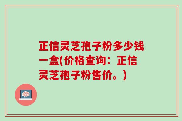 正信灵芝孢子粉多少钱一盒(价格查询：正信灵芝孢子粉售价。)