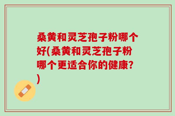 桑黄和灵芝孢子粉哪个好(桑黄和灵芝孢子粉哪个更适合你的健康？)