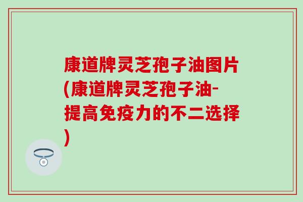 康道牌灵芝孢子油图片(康道牌灵芝孢子油-提高免疫力的不二选择)