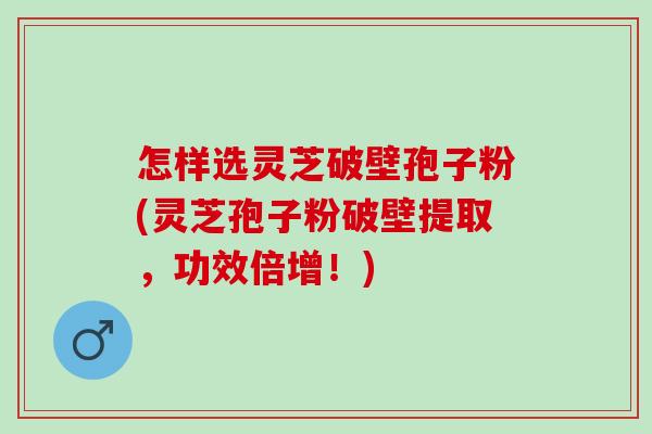 怎样选灵芝破壁孢子粉(灵芝孢子粉破壁提取，功效倍增！)