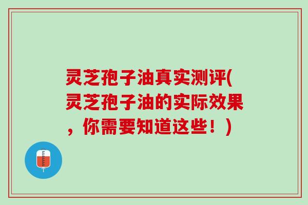 灵芝孢子油真实测评(灵芝孢子油的实际效果，你需要知道这些！)