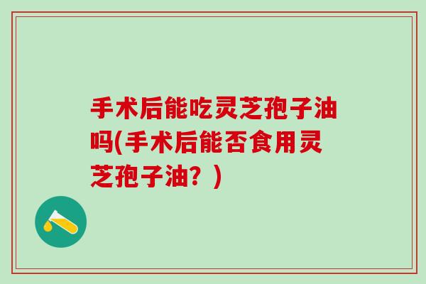 手术后能吃灵芝孢子油吗(手术后能否食用灵芝孢子油？)