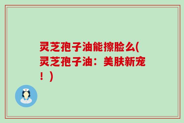 灵芝孢子油能擦脸么(灵芝孢子油：美肤新宠！)