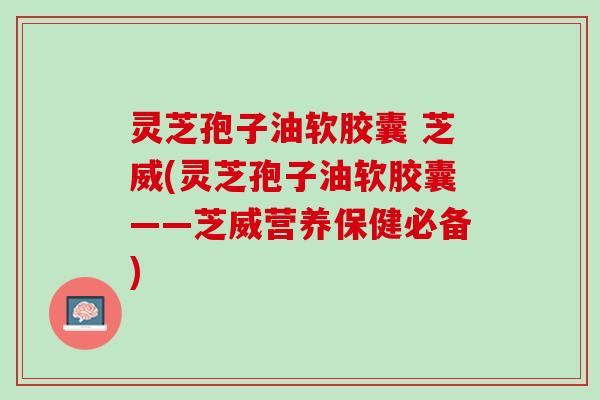灵芝孢子油软胶囊 芝威(灵芝孢子油软胶囊——芝威营养保健必备)