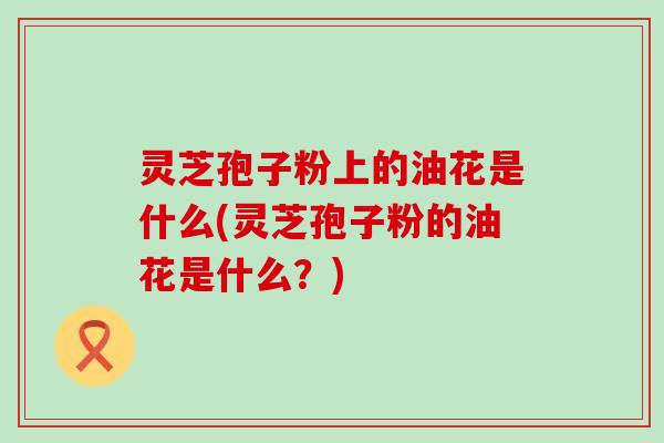 灵芝孢子粉上的油花是什么(灵芝孢子粉的油花是什么？)