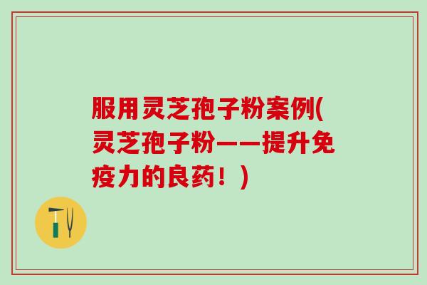 服用灵芝孢子粉案例(灵芝孢子粉——提升免疫力的良药！)