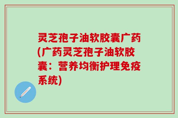 灵芝孢子油软胶囊广药(广药灵芝孢子油软胶囊：营养均衡护理免疫系统)