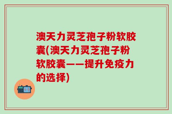 澳天力灵芝孢子粉软胶囊(澳天力灵芝孢子粉软胶囊——提升免疫力的选择)
