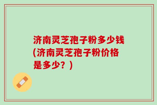 济南灵芝孢子粉多少钱(济南灵芝孢子粉价格是多少？)
