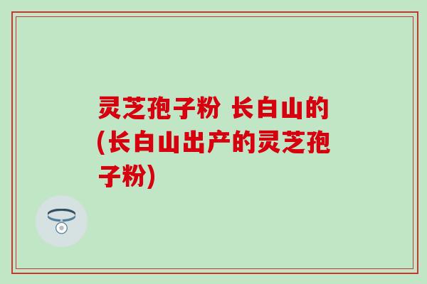 灵芝孢子粉 长白山的(长白山出产的灵芝孢子粉)