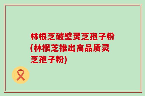 林根芝破壁灵芝孢子粉(林根芝推出高品质灵芝孢子粉)