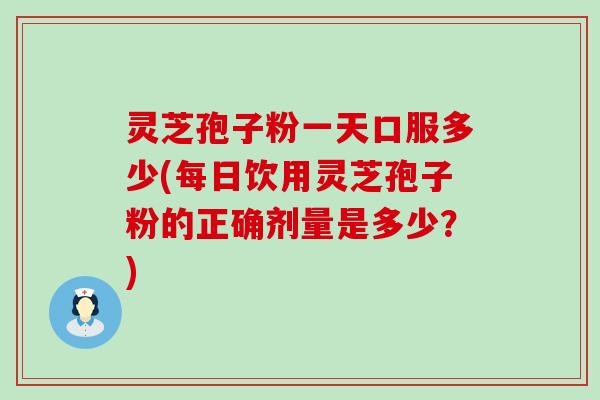 灵芝孢子粉一天口服多少(每日饮用灵芝孢子粉的正确剂量是多少？)