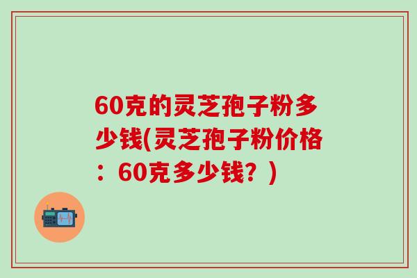 60克的灵芝孢子粉多少钱(灵芝孢子粉价格：60克多少钱？)