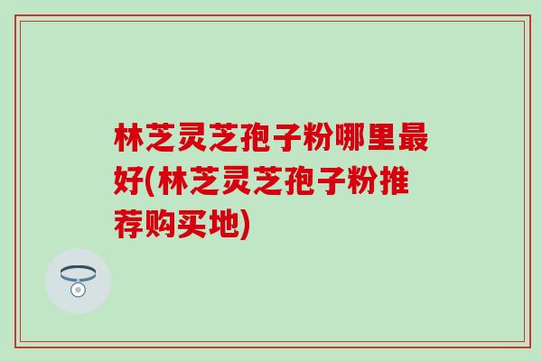林芝灵芝孢子粉哪里最好(林芝灵芝孢子粉推荐购买地)