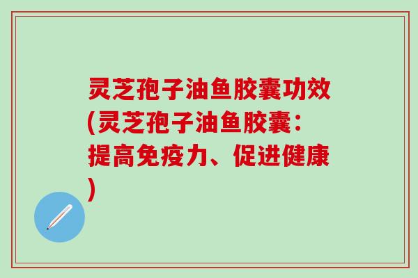 灵芝孢子油鱼胶囊功效(灵芝孢子油鱼胶囊：提高免疫力、促进健康)