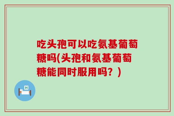 吃头孢可以吃氨基葡萄糖吗(头孢和氨基葡萄糖能同时服用吗？)