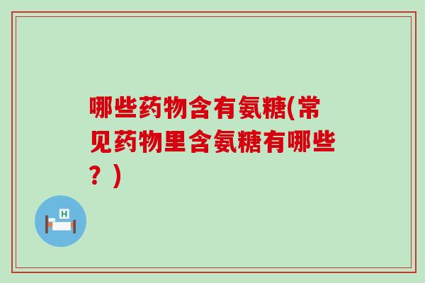 哪些药物含有氨糖(常见药物里含氨糖有哪些？)