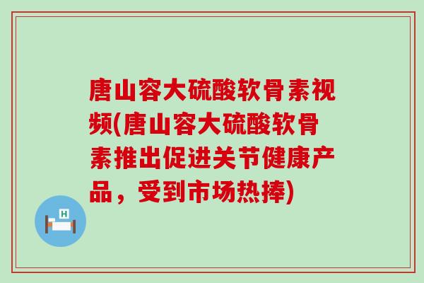 唐山容大硫酸软骨素视频(唐山容大硫酸软骨素推出促进关节健康产品，受到市场热捧)