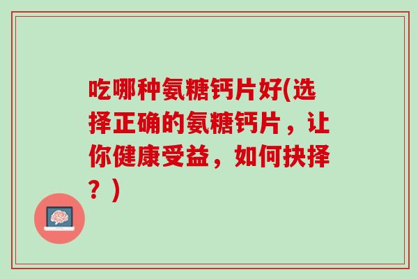 吃哪种氨糖钙片好(选择正确的氨糖钙片，让你健康受益，如何抉择？)