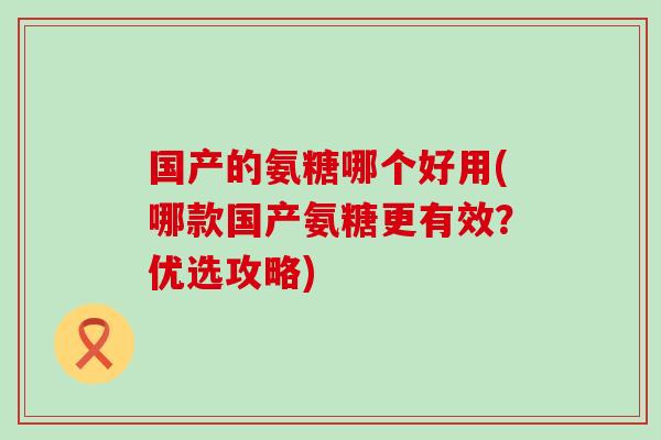 国产的氨糖哪个好用(哪款国产氨糖更有效？优选攻略)