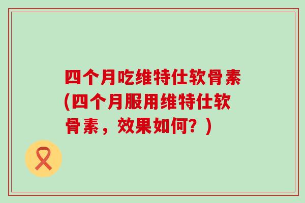 四个月吃维特仕软骨素(四个月服用维特仕软骨素，效果如何？)
