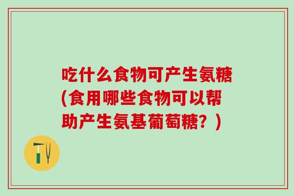 吃什么食物可产生氨糖(食用哪些食物可以帮助产生氨基葡萄糖？)